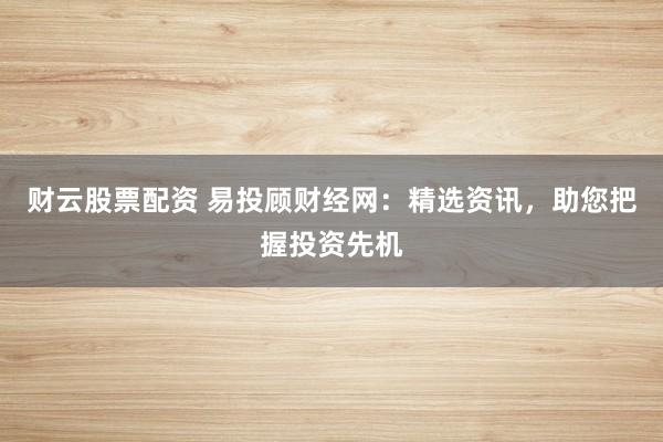 财云股票配资 易投顾财经网：精选资讯，助您把握投资先机