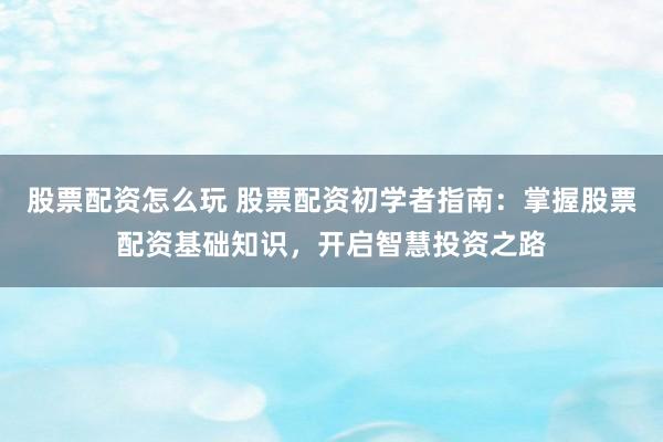 股票配资怎么玩 股票配资初学者指南：掌握股票配资基础知识，开启智慧投资之路