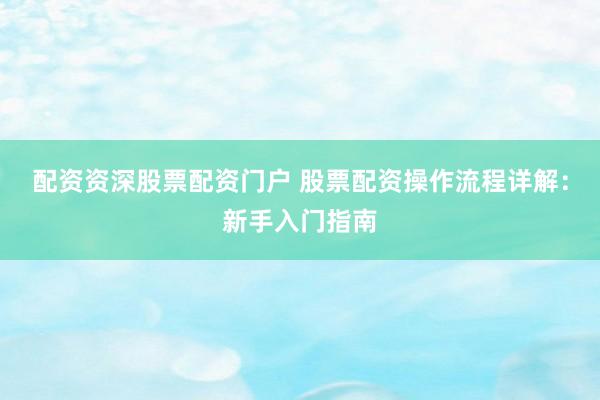 配资资深股票配资门户 股票配资操作流程详解：新手入门指南