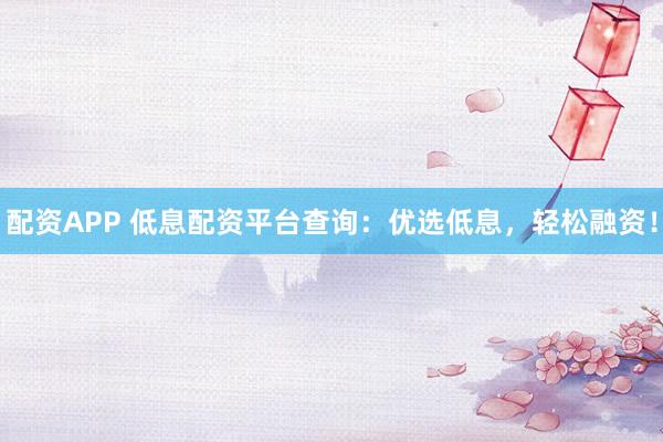 配资APP 低息配资平台查询：优选低息，轻松融资！