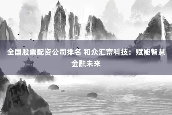 全国股票配资公司排名 和众汇富科技：赋能智慧金融未来