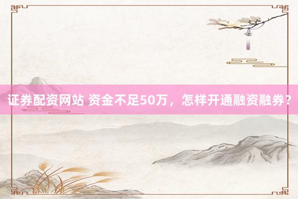 证券配资网站 资金不足50万，怎样开通融资融券？