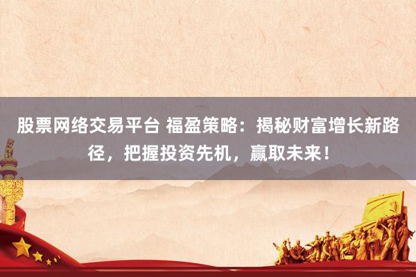 股票网络交易平台 福盈策略：揭秘财富增长新路径，把握投资先机，赢取未来！