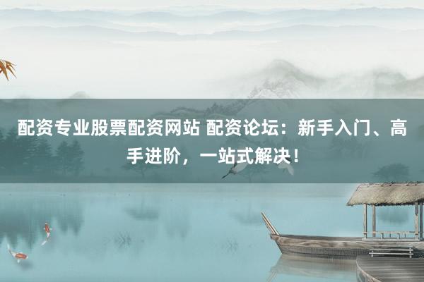配资专业股票配资网站 配资论坛：新手入门、高手进阶，一站式解决！