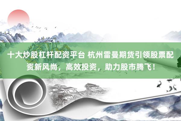 十大炒股杠杆配资平台 杭州雷曼期货引领股票配资新风尚，高效投资，助力股市腾飞！