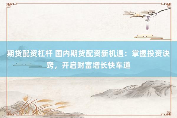 期货配资杠杆 国内期货配资新机遇：掌握投资诀窍，开启财富增长快车道