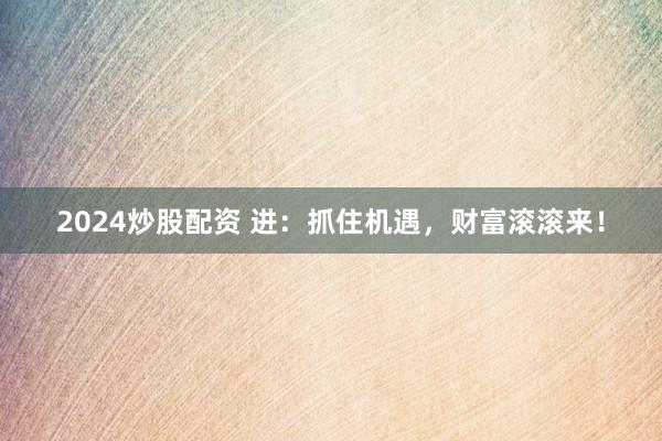 2024炒股配资 进：抓住机遇，财富滚滚来！
