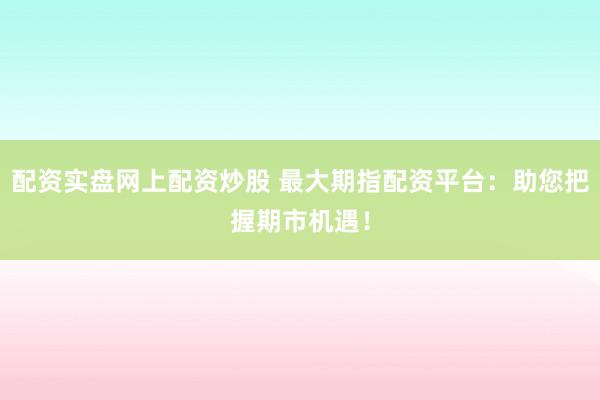 配资实盘网上配资炒股 最大期指配资平台：助您把握期市机遇！