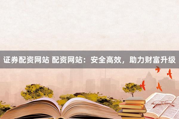 证券配资网站 配资网站：安全高效，助力财富升级