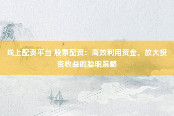 线上配资平台 股票配资：高效利用资金，放大投资收益的聪明策略