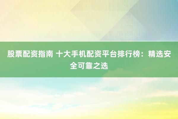 股票配资指南 十大手机配资平台排行榜：精选安全可靠之选