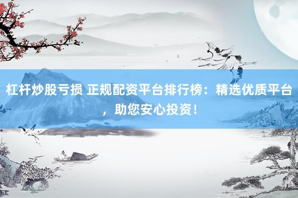 杠杆炒股亏损 正规配资平台排行榜：精选优质平台，助您安心投资！