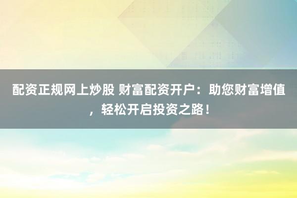 配资正规网上炒股 财富配资开户:助您财富增值,轻松开启投资之路!