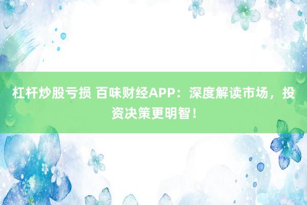 杠杆炒股亏损 百味财经APP：深度解读市场，投资决策更明智！