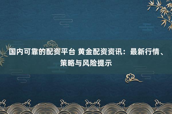 国内可靠的配资平台 黄金配资资讯：最新行情、策略与风险提示