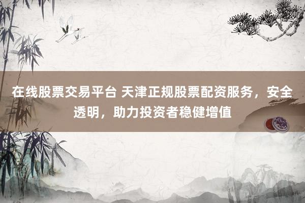 在线股票交易平台 天津正规股票配资服务，安全透明，助力投资者稳健增值