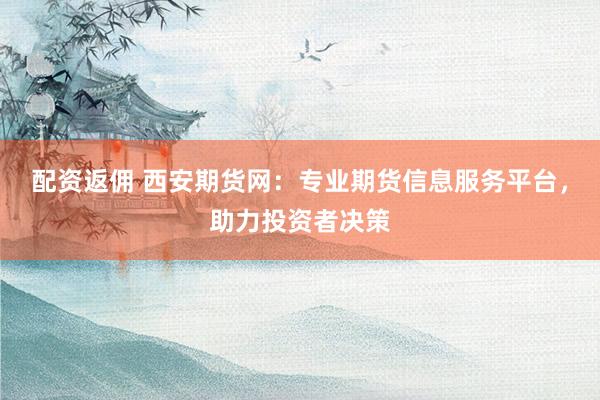 配资返佣 西安期货网：专业期货信息服务平台，助力投资者决策