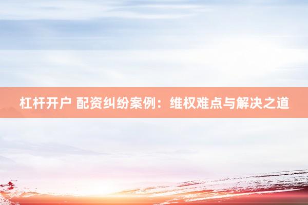 杠杆开户 配资纠纷案例:维权难点与解决之道