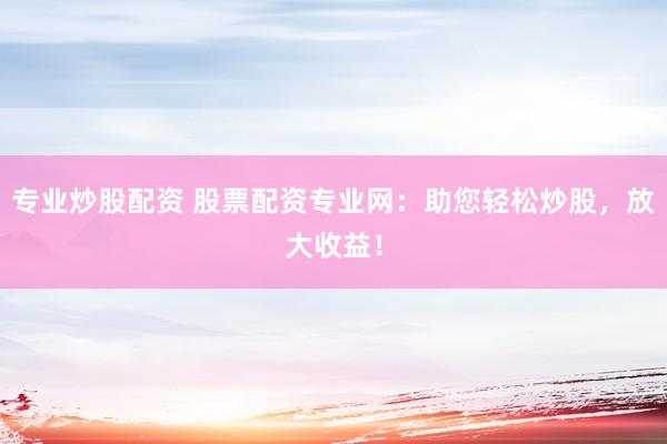 专业炒股配资 股票配资专业网：助您轻松炒股，放大收益！