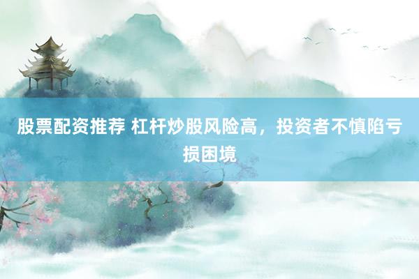 股票配资推荐 杠杆炒股风险高，投资者不慎陷亏损困境