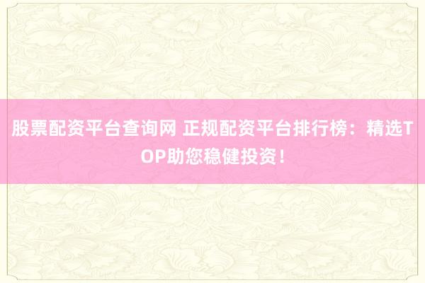 股票配资平台查询网 正规配资平台排行榜：精选TOP助您稳健投资！