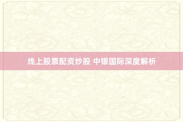 线上股票配资炒股 中银国际深度解析