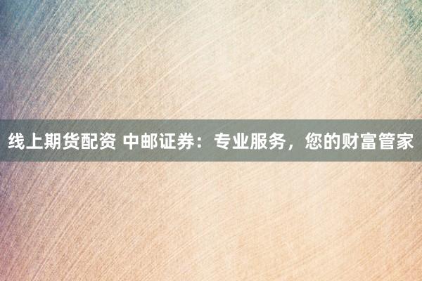线上期货配资 中邮证券：专业服务，您的财富管家