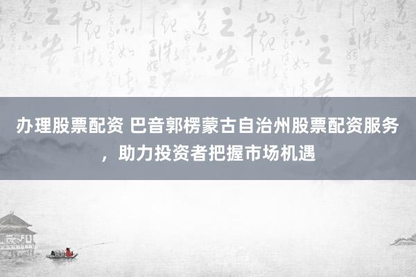 办理股票配资 巴音郭楞蒙古自治州股票配资服务，助力投资者把握市场机遇