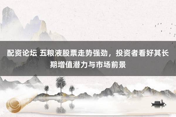 配资论坛 五粮液股票走势强劲，投资者看好其长期增值潜力与市场前景