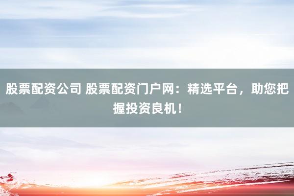 股票配资公司 股票配资门户网：精选平台，助您把握投资良机！