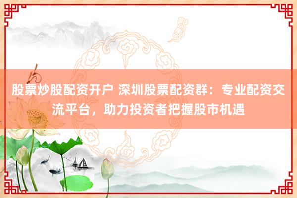 股票炒股配资开户 深圳股票配资群：专业配资交流平台，助力投资者把握股市机遇