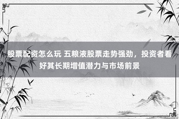 股票配资怎么玩 五粮液股票走势强劲，投资者看好其长期增值潜力与市场前景