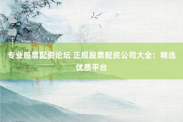 专业股票配资论坛 正规股票配资公司大全：精选优质平台