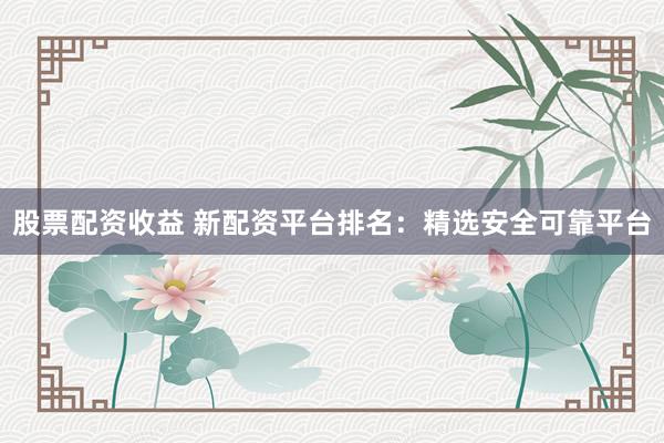 股票配资收益 新配资平台排名：精选安全可靠平台