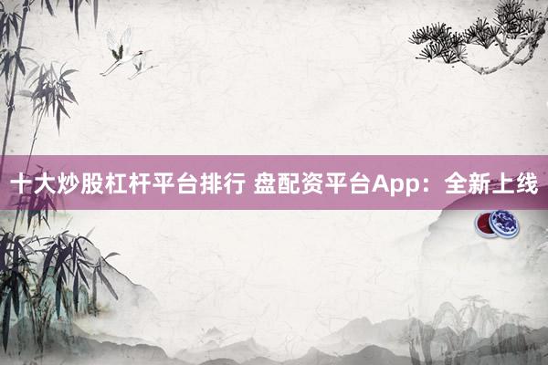 十大炒股杠杆平台排行 盘配资平台App：全新上线