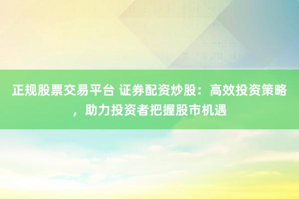 正规股票交易平台 证券配资炒股:高效投资策略,助力投资者把握股市机遇