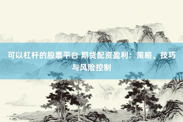 可以杠杆的股票平台 期货配资盈利：策略、技巧与风险控制
