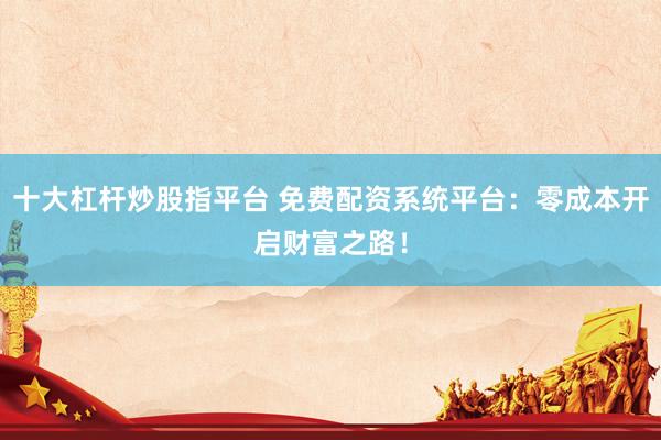十大杠杆炒股指平台 免费配资系统平台：零成本开启财富之路！