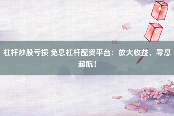 杠杆炒股亏损 免息杠杆配资平台：放大收益，零息起航！