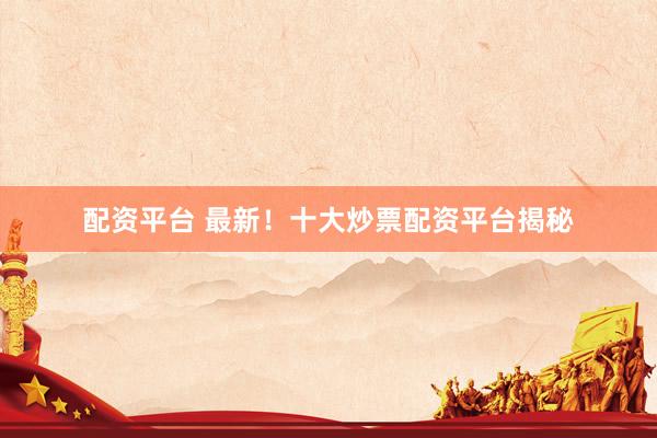 配资平台 最新！十大炒票配资平台揭秘