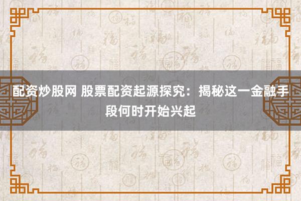 配资炒股网 股票配资起源探究：揭秘这一金融手段何时开始兴起