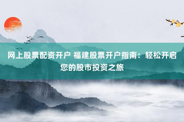 网上股票配资开户 福建股票开户指南：轻松开启您的股市投资之旅